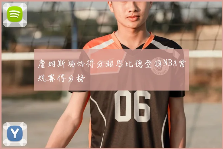 詹姆斯场均得分超恩比德登顶NBA常规赛得分榜