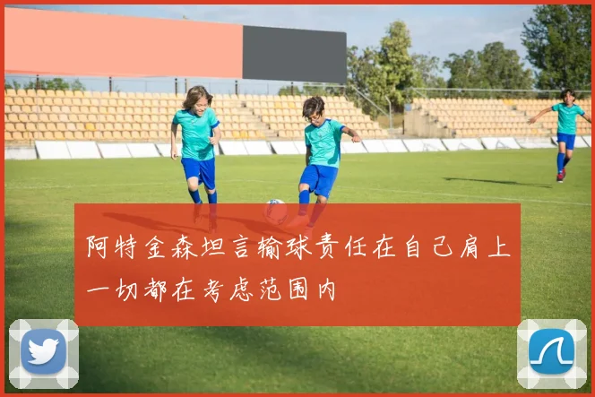 阿特金森坦言输球责任在自己肩上一切都在考虑范围内