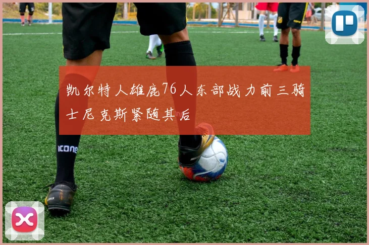 凯尔特人雄鹿76人东部战力前三骑士尼克斯紧随其后
