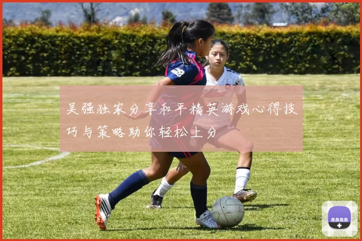 吴强独家分享和平精英游戏心得技巧与策略助你轻松上分