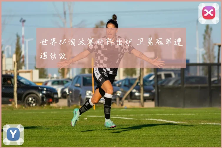 世界杯淘汰赛对阵出炉 卫冕冠军遭遇劲敌