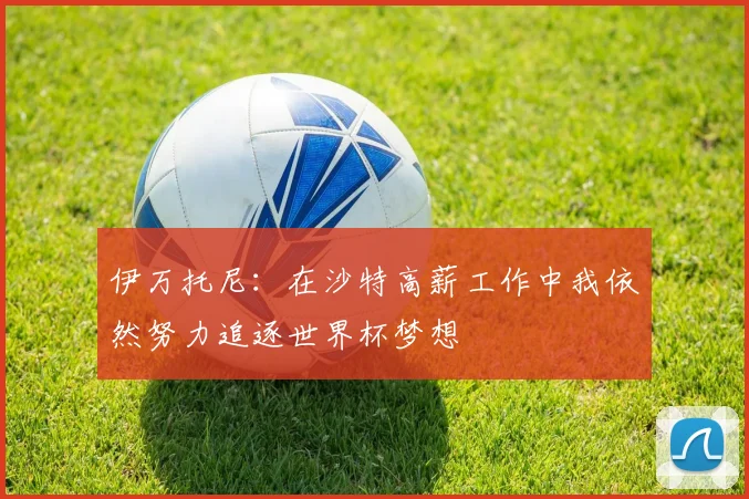 伊万托尼：在沙特高薪工作中我依然努力追逐世界杯梦想