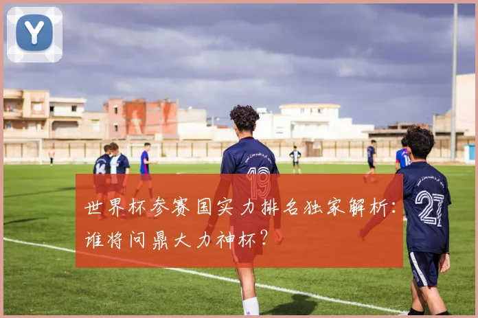 世界杯参赛国实力排名独家解析：谁将问鼎大力神杯？
