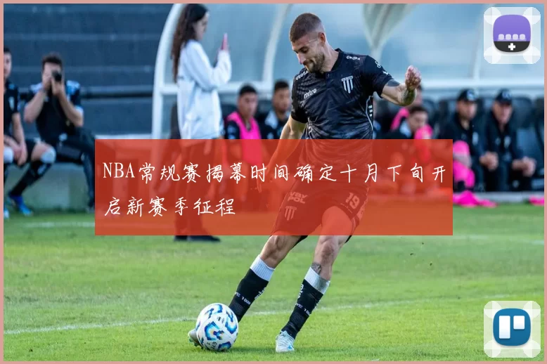NBA常规赛揭幕时间确定十月下旬开启新赛季征程