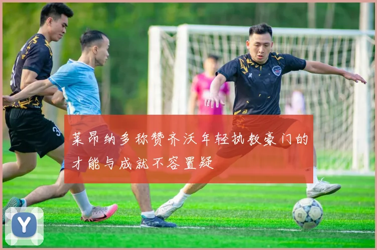 莱昂纳多称赞齐沃年轻执教豪门的才能与成就不容置疑
