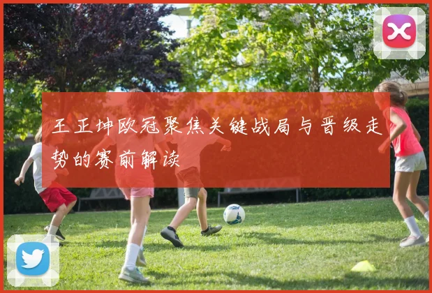 王正坤欧冠聚焦关键战局与晋级走势的赛前解读