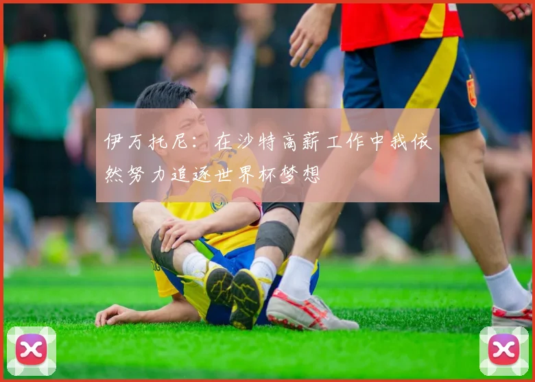 伊万托尼：在沙特高薪工作中我依然努力追逐世界杯梦想