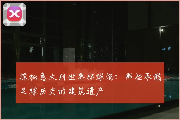 探秘意大利世界杯球场：那些承载足球历史的建筑遗产