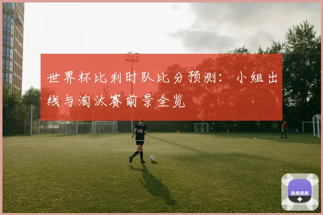 世界杯比利时队比分预测：小组出线与淘汰赛前景全览