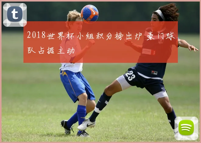 2018世界杯小组积分榜出炉 豪门球队占据主动