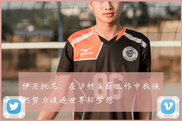 伊万托尼：在沙特高薪工作中我依然努力追逐世界杯梦想