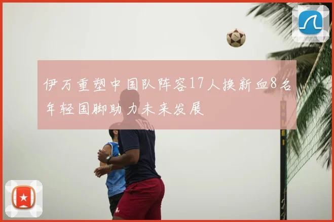 伊万重塑中国队阵容17人换新血8名年轻国脚助力未来发展